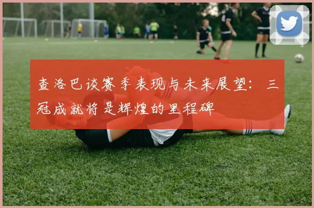 查洛巴谈赛季表现与未来展望：三冠成就将是辉煌的里程碑