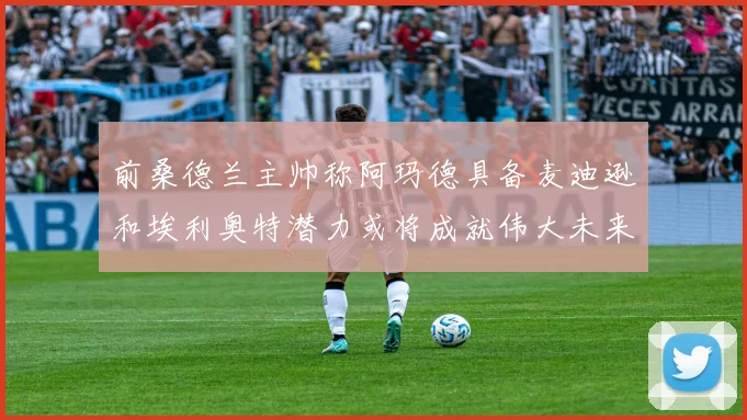 前桑德兰主帅称阿玛德具备麦迪逊和埃利奥特潜力或将成就伟大未来