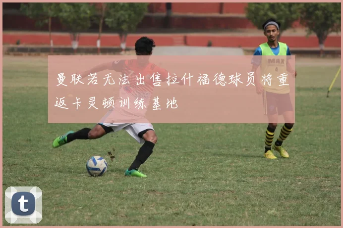 曼联若无法出售拉什福德球员将重返卡灵顿训练基地