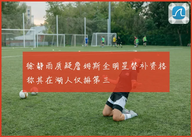 徐静雨质疑詹姆斯全明星替补资格称其在湖人仅排第三