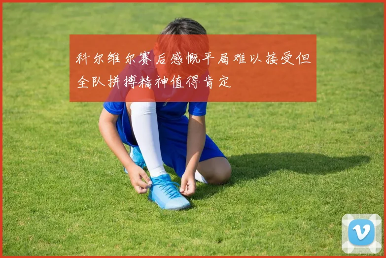 科尔维尔赛后感慨平局难以接受但全队拼搏精神值得肯定