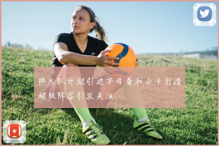 热火队计划引进字母哥和小卡打造超级阵容引发关注