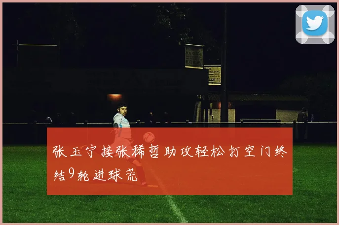 张玉宁接张稀哲助攻轻松打空门终结9轮进球荒
