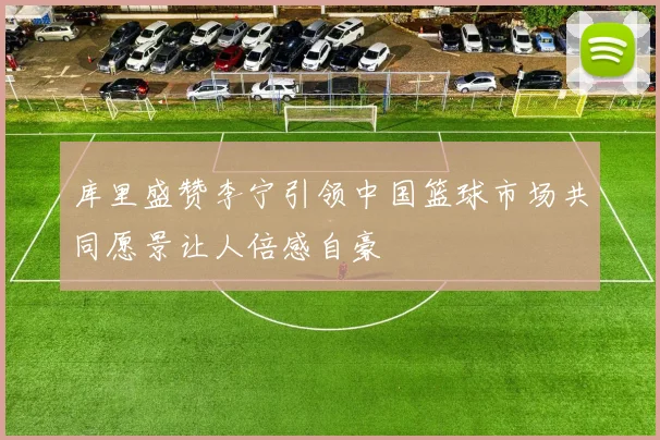 库里盛赞李宁引领中国篮球市场共同愿景让人倍感自豪