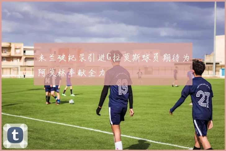 米兰破纪录引进G拉莫斯球员期待为阿莫林奉献全力