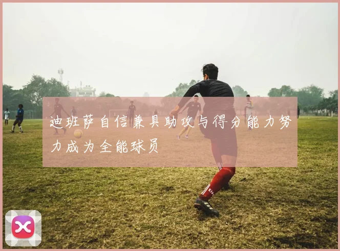 迪班萨自信兼具助攻与得分能力努力成为全能球员