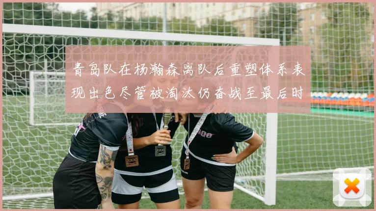 青岛队在杨瀚森离队后重塑体系表现出色尽管被淘汰仍奋战至最后时刻